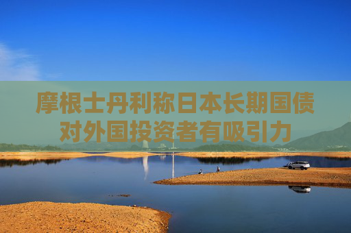 摩根士丹利称日本长期国债对外国投资者有吸引力