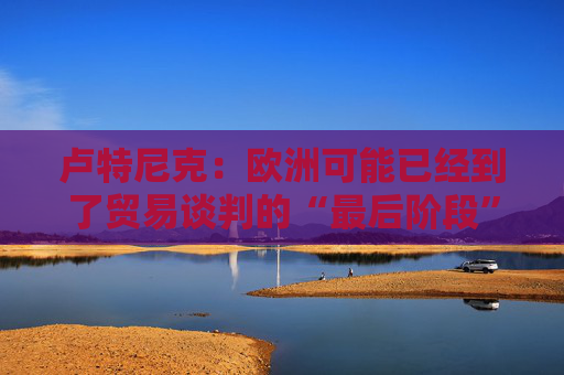 卢特尼克：欧洲可能已经到了贸易谈判的“最后阶段”