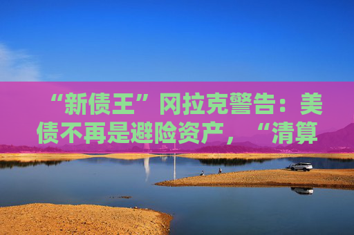“新债王”冈拉克警告：美债不再是避险资产，“清算时刻即将来临”  第1张