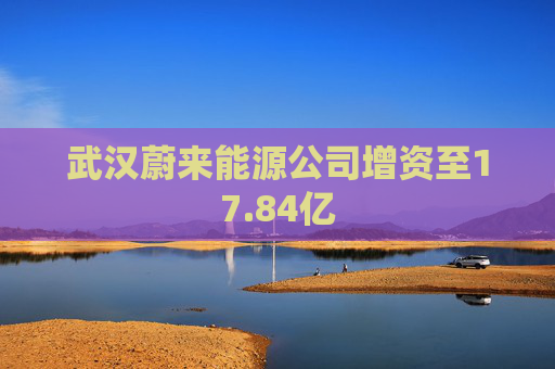 武汉蔚来能源公司增资至17.84亿