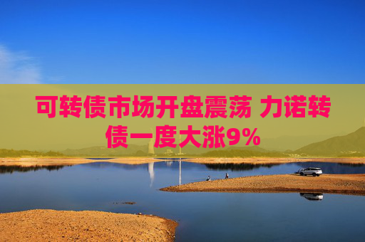 可转债市场开盘震荡 力诺转债一度大涨9%