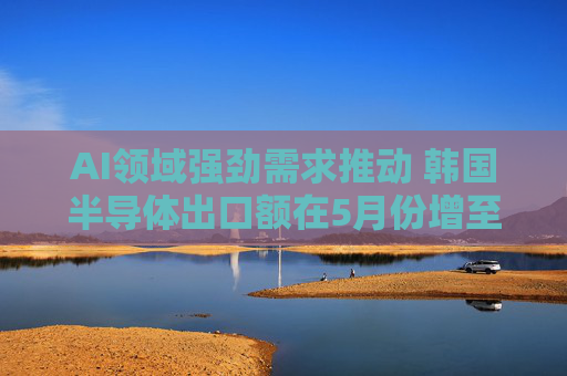 AI领域强劲需求推动 韩国半导体出口额在5月份增至138亿美元