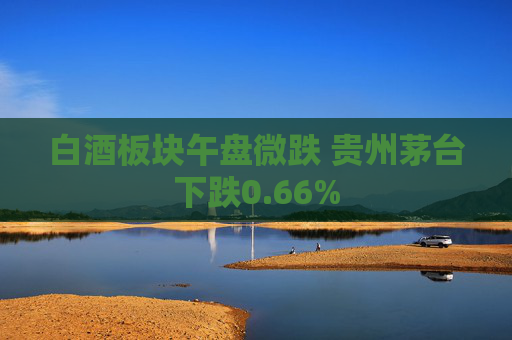 白酒板块午盘微跌 贵州茅台下跌0.66%