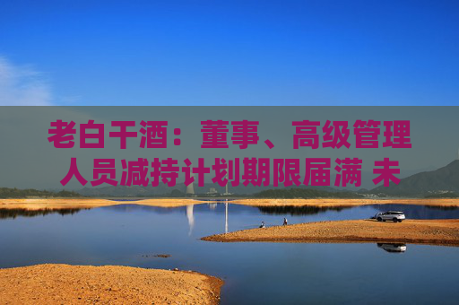 老白干酒：董事、高级管理人员减持计划期限届满 未减持公司股份