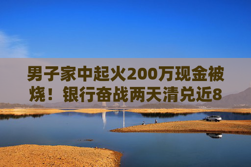 男子家中起火200万现金被烧！银行奋战两天清兑近80万，另有100多万被彻底烧成灰