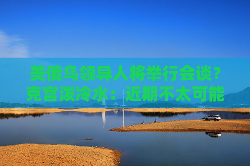 美俄乌领导人将举行会谈？克宫泼冷水：近期不太可能发生