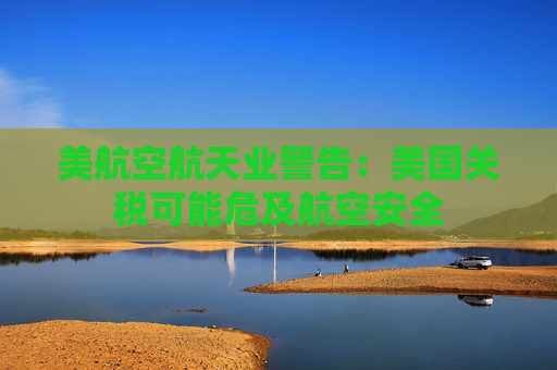 美航空航天业警告：美国关税可能危及航空安全