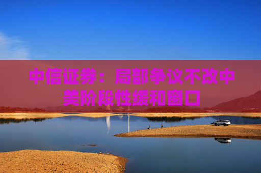 中信证券：局部争议不改中美阶段性缓和窗口