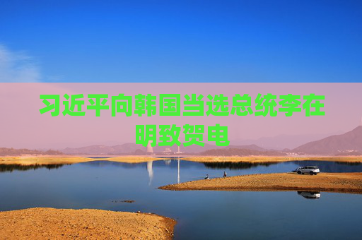 习近平向韩国当选总统李在明致贺电