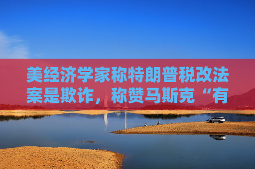 美经济学家称特朗普税改法案是欺诈，称赞马斯克“有原则”