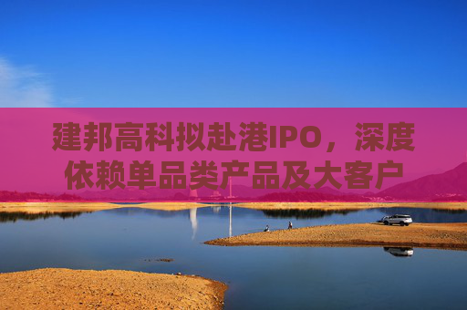 建邦高科拟赴港IPO，深度依赖单品类产品及大客户