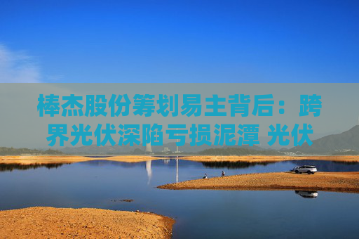 棒杰股份筹划易主背后：跨界光伏深陷亏损泥潭 光伏产线继续停产