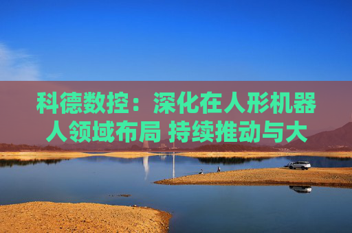 科德数控：深化在人形机器人领域布局 持续推动与大飞机厂商深度合作