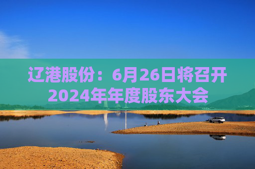 辽港股份：6月26日将召开2024年年度股东大会