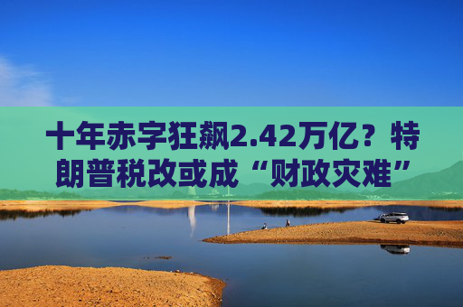 十年赤字狂飙2.42万亿？特朗普税改或成“财政灾难”！