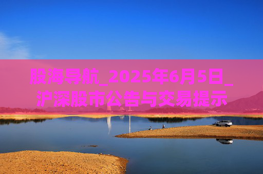 股海导航_2025年6月5日_沪深股市公告与交易提示