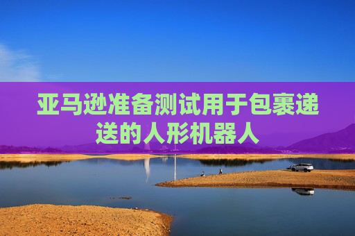 亚马逊准备测试用于包裹递送的人形机器人