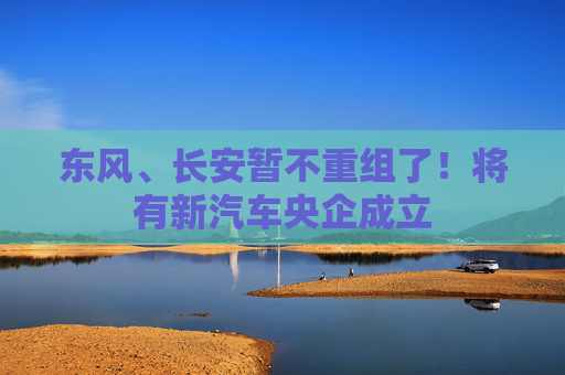 东风、长安暂不重组了！将有新汽车央企成立