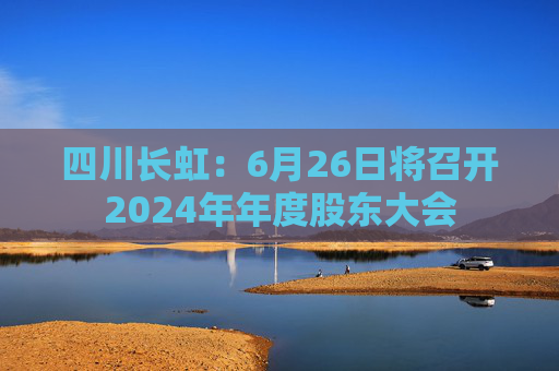 四川长虹：6月26日将召开2024年年度股东大会