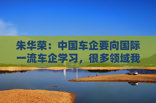 朱华荣：中国车企要向国际一流车企学习，很多领域我们还不知道