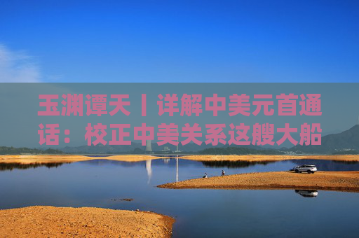 玉渊谭天丨详解中美元首通话：校正中美关系这艘大船的航向