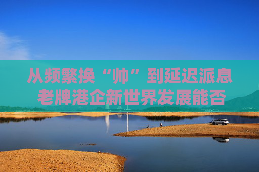 从频繁换“帅”到延迟派息 老牌港企新世界发展能否扭亏脱困