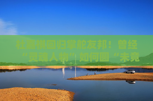 杜嘉祺回归掌舵友邦！曾经“灵魂人物”如何圆“未竟之梦”？