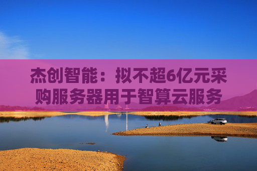 杰创智能：拟不超6亿元采购服务器用于智算云服务
