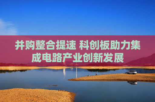 并购整合提速 科创板助力集成电路产业创新发展