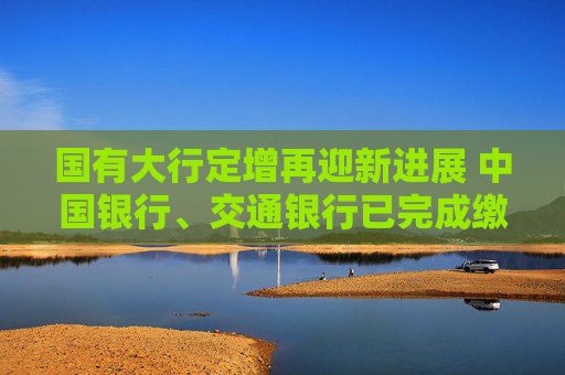 国有大行定增再迎新进展 中国银行、交通银行已完成缴款验资
