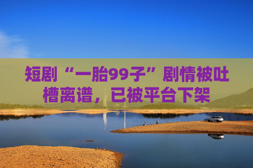 短剧“一胎99子”剧情被吐槽离谱，已被平台下架