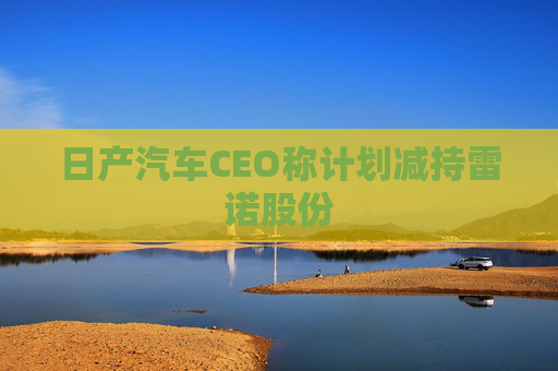 日产汽车CEO称计划减持雷诺股份