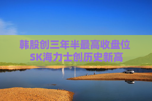 韩股创三年半最高收盘位 SK海力士创历史新高