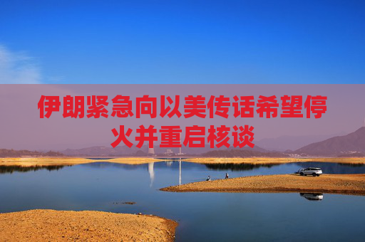 伊朗紧急向以美传话希望停火并重启核谈