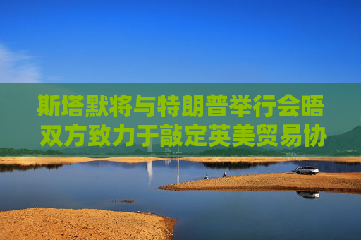 斯塔默将与特朗普举行会晤 双方致力于敲定英美贸易协议