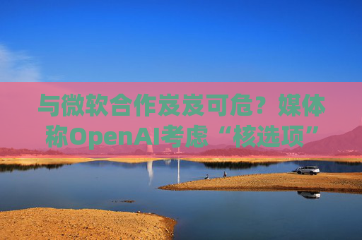 与微软合作岌岌可危？媒体称OpenAI考虑“核选项”提起反垄断指控
