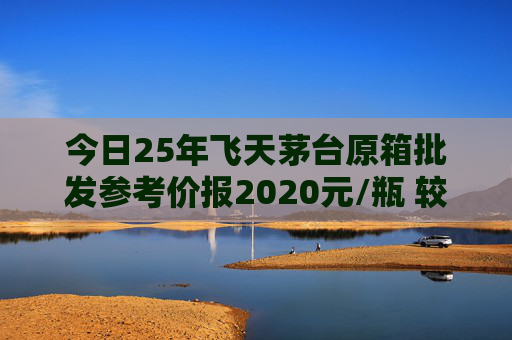 今日25年飞天茅台原箱批发参考价报2020元/瓶 较前一日上涨60元