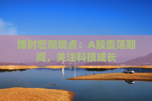 博时宏观观点：A股震荡期间，关注科技成长