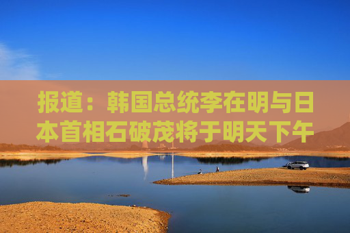 报道：韩国总统李在明与日本首相石破茂将于明天下午举行会晤