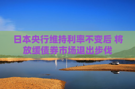 日本央行维持利率不变后 将放缓债券市场退出步伐