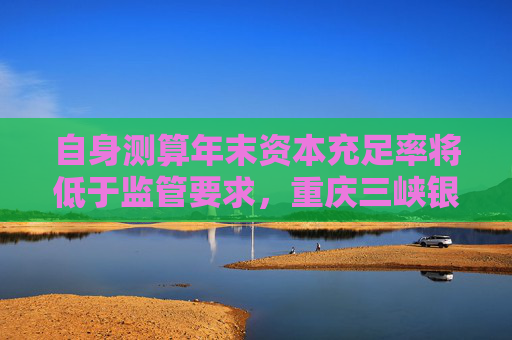 自身测算年末资本充足率将低于监管要求，重庆三峡银行发行35亿永续债补血