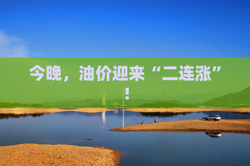 今晚，油价迎来“二连涨”！