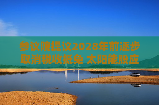 参议院提议2028年前逐步取消税收抵免 太阳能股应声下跌