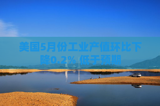 美国5月份工业产值环比下降0.2% 低于预期
