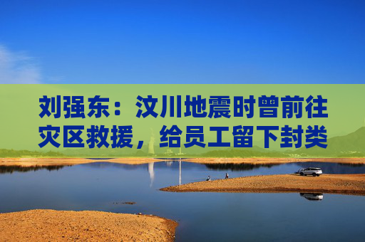 刘强东：汶川地震时曾前往灾区救援，给员工留下封类似遗书的信