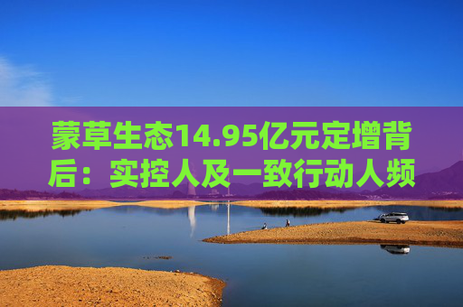 蒙草生态14.95亿元定增背后：实控人及一致行动人频频减持套现 频繁融资摊薄中小股东权益