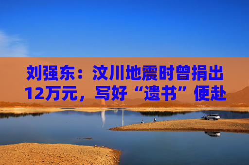 刘强东：汶川地震时曾捐出12万元，写好“遗书”便赴灾区救援