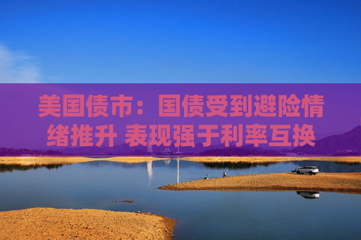 美国债市：国债受到避险情绪推升 表现强于利率互换
