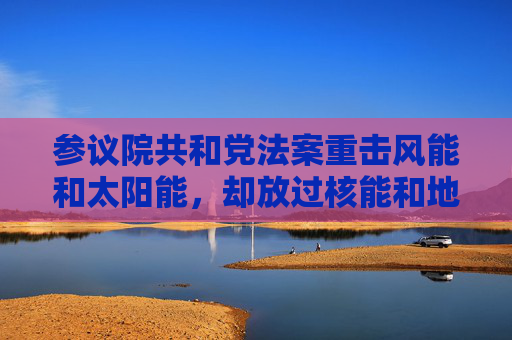 参议院共和党法案重击风能和太阳能，却放过核能和地热能源