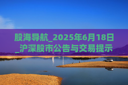 股海导航_2025年6月18日_沪深股市公告与交易提示